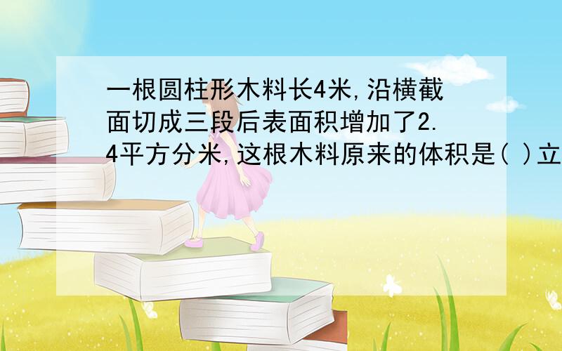 一根圆柱形木料长4米,沿横截面切成三段后表面积增加了2.4平方分米,这根木料原来的体积是( )立方分米