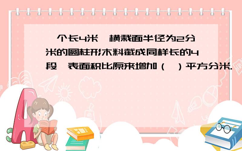 一个长4米,横栽面半径为2分米的圆柱形木料截成同样长的4段,表面积比原来增加（ ）平方分米.