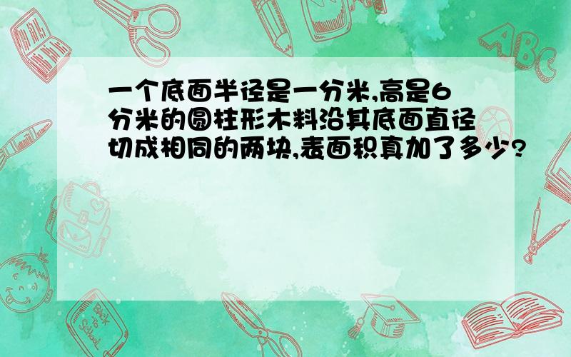 一个底面半径是一分米,高是6分米的圆柱形木料沿其底面直径切成相同的两块,表面积真加了多少?