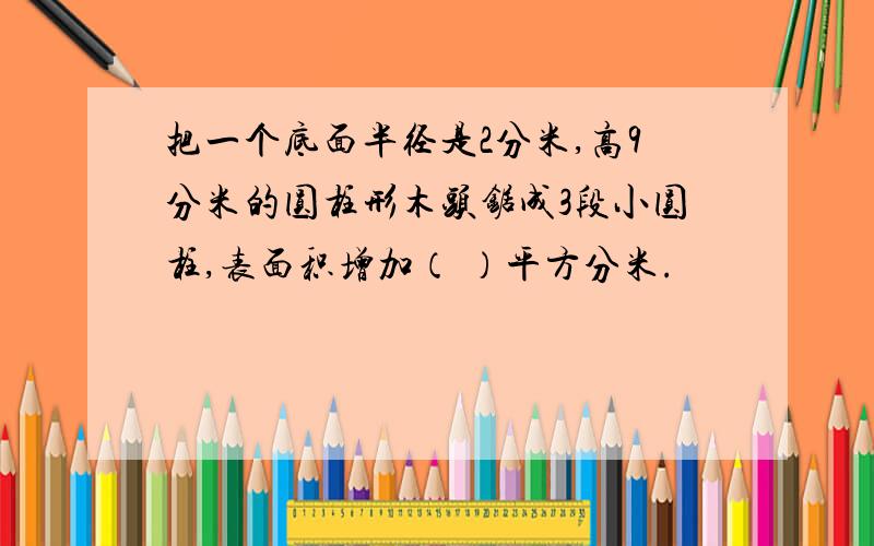 把一个底面半径是2分米,高9分米的圆柱形木头锯成3段小圆柱,表面积增加（ ）平方分米.