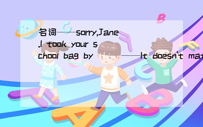 名词——sorry,Jane.I took your school bag by ( )——It doesn't matter.A hand Bmistake C bike D heart 为什么?