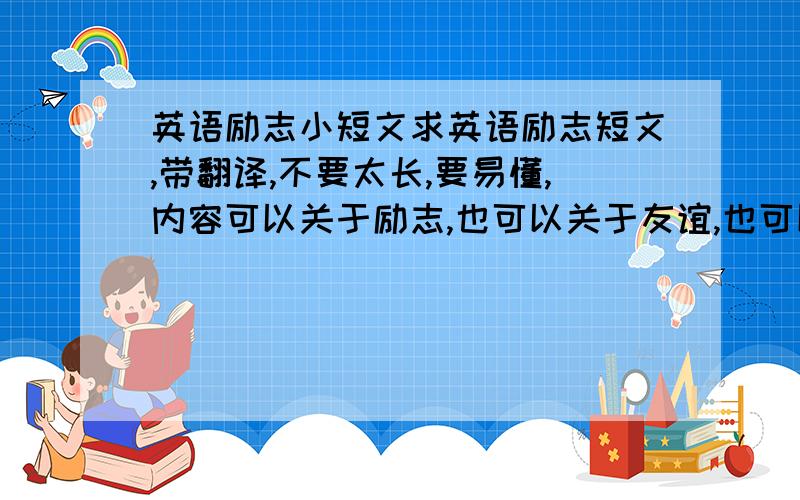 英语励志小短文求英语励志短文,带翻译,不要太长,要易懂,内容可以关于励志,也可以关于友谊,也可以关于哲理.