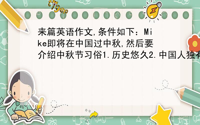 来篇英语作文,条件如下：Mike即将在中国过中秋,然后要介绍中秋节习俗1.历史悠久2.中国人独有的传统节日3.家庭团圆4.共进晚餐5.吃月饼6.赏月一百字左右即可