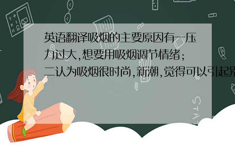 英语翻译吸烟的主要原因有一压力过大,想要用吸烟调节情绪；二认为吸烟很时尚,新潮,觉得可以引起别人的关注,三不少名人吸烟,所以不由自主的模仿他们.个人看法,吸烟有害身体健康,甚至