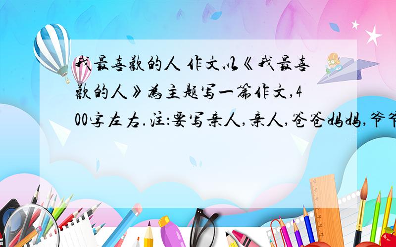 我最喜欢的人 作文以《我最喜欢的人》为主题写一篇作文,400字左右.注：要写亲人,亲人,爸爸妈妈,爷爷奶奶,外公外婆.急,急,急,