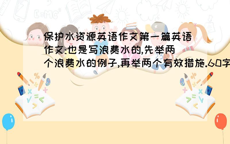 保护水资源英语作文第一篇英语作文:也是写浪费水的,先举两个浪费水的例子,再举两个有效措施.60字左右第二篇英语作文:是写关于水的流程,从污水处理厂→河里→大海→云→河流→水库→