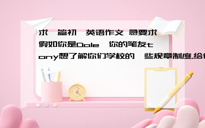 求一篇初一英语作文 急要求 假如你是Dale,你的笔友tony想了解你们学校的一些规章制度.给他回一封信60个单词左右 提示1.上学不准迟到2.不准在走廊里跑3.在课堂上认真听老师讲课4.在课堂上