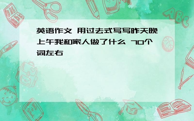 英语作文 用过去式写写昨天晚上午我和家人做了什么 70个词左右