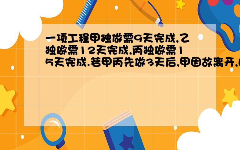 一项工程甲独做需9天完成,乙独做需12天完成,丙独做需15天完成.若甲丙先做3天后,甲因故离开,由乙接替甲的工作,则完成这项工作乙工作了多少天?