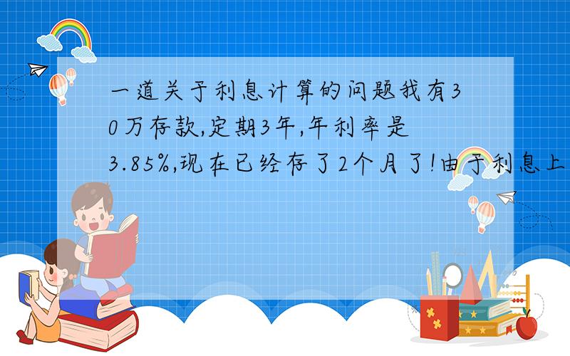 一道关于利息计算的问题我有30万存款,定期3年,年利率是3.85%,现在已经存了2个月了!由于利息上涨到4.15%,所以我想把那30万取出来重新存上!是取出来合适,还是不取出来继续存合适!