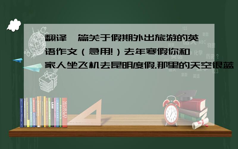 翻译一篇关于假期外出旅游的英语作文（急用!）去年寒假你和家人坐飞机去昆明度假.那里的天空很蓝,空气清新.那里的天气全年既不太冷也不太热,人们称它为春城.昆明有许多美丽的风景,其