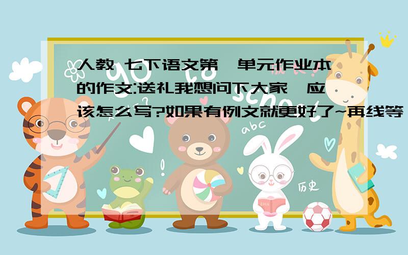 人教 七下语文第一单元作业本的作文:送礼我想问下大家,应该怎么写?如果有例文就更好了~再线等,望速回