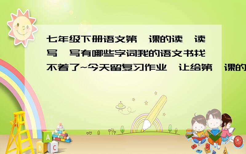 七年级下册语文第一课的读一读写一写有哪些字词我的语文书找不着了~今天留复习作业,让给第一课的读读写写所有词语注音~