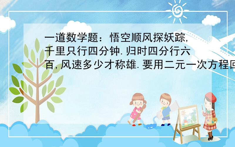 一道数学题：悟空顺风探妖踪,千里只行四分钟.归时四分行六百,风速多少才称雄.要用二元一次方程回答。（代入法）