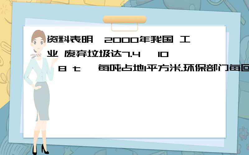 资料表明,2000年我国 工业 废弃垃圾达7.4 ×10^8 t ,每吨占地1平方米.环保部门每回收或处理1 t 废旧物资,相当于消灭 4 t 工业废弃垃圾.如果环保部门2002年共回收处理100t 废旧物资,且以后每年的