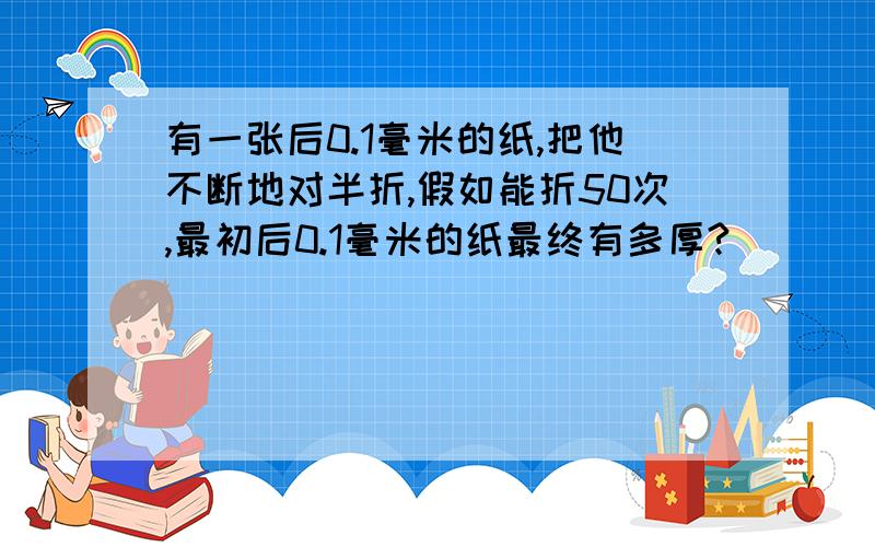 有一张后0.1毫米的纸,把他不断地对半折,假如能折50次,最初后0.1毫米的纸最终有多厚?