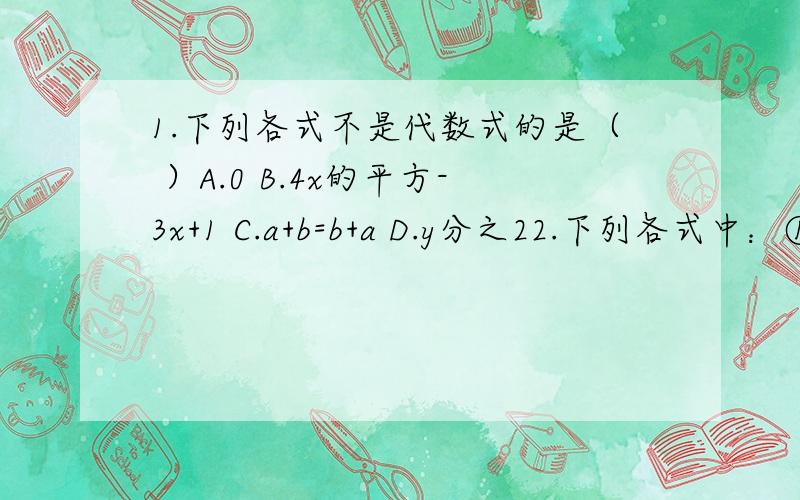 1.下列各式不是代数式的是（ ）A.0 B.4x的平方-3x+1 C.a+b=b+a D.y分之22.下列各式中：①五又二分之一b ,②（a-c）除以b ,③n-3 ,④3×4 ,其中符合代数式书写要求的个位数为（ ）A.1 B.2 C.3 D.43.有一大