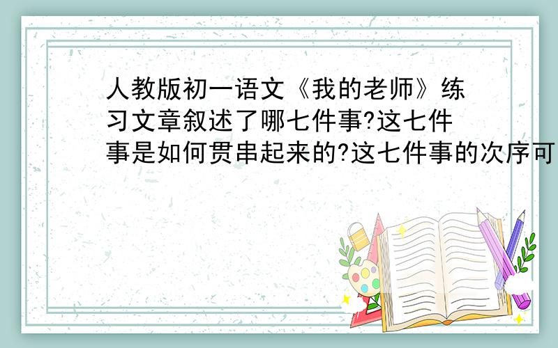 人教版初一语文《我的老师》练习文章叙述了哪七件事?这七件事是如何贯串起来的?这七件事的次序可不可以打乱?为什么?