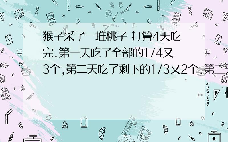 猴子采了一堆桃子 打算4天吃完.第一天吃了全部的1/4又3个,第二天吃了剩下的1/3又2个,第三天又吃了这时的1/2又1个,第四天正好只能吃1个,问猴子一共采了多少桃子?