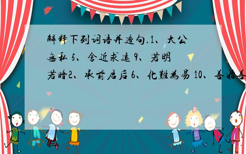 解释下列词语并造句.1、大公无私 5、舍近求远 9、若明若暗2、承前启后 6、化难为易 10、善始善终3、翻天覆地 7、扬长避短 11、优胜劣汰4、弄假成真 8、去粗取精 12、弃旧图新