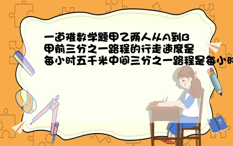 一道难数学题甲乙两人从A到B甲前三分之一路程的行走速度是每小时五千米中间三分之一路程是每小时4.5千米,最后三分之一路程是每小时4千米乙前二分之一路程行走速度是每小时5千米后二