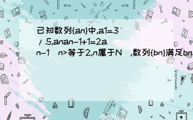 已知数列{an}中,a1=3/5,anan-1+1=2an-1(n>等于2,n属于N）,数列{bn}满足bn=1/an-1(n属于N)（1）求证；{bn}是等差数列.（2）求数列{an}的通项公式.