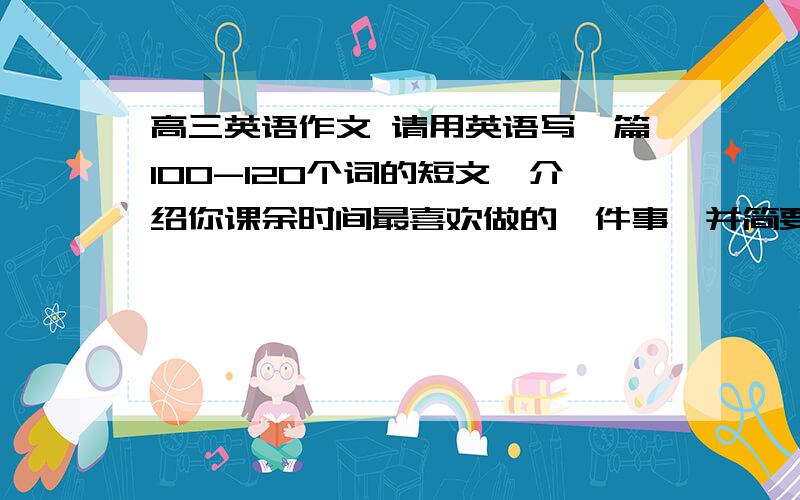 高三英语作文 请用英语写一篇100-120个词的短文,介绍你课余时间最喜欢做的一件事,并简要说明你喜欢做的原因.开头已给出. Everyone has their own favorite hobbies .急急急！！！！