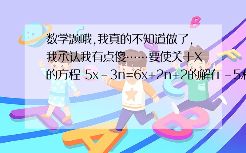 数学题哦,我真的不知道做了,我承认我有点傻……要使关于X的方程 5x－3n=6x+2n+2的解在－5和5之间,求n的取值范围……我真不知道做了………………