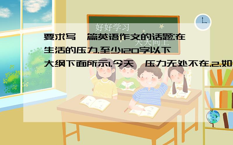 要求写一篇英语作文的话题:在生活的压力.至少120字以下大纲下面所示1.今天,压力无处不在.2.如何处理它.3.我的建议.