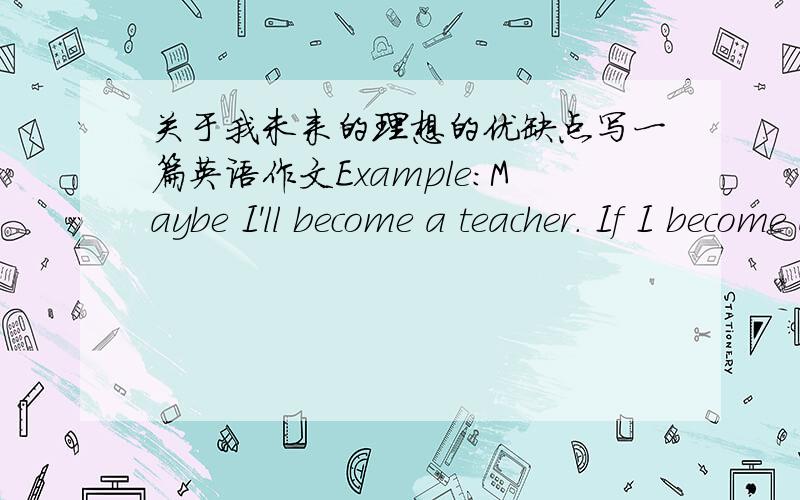 关于我未来的理想的优缺点写一篇英语作文Example：Maybe I'll become a teacher. If I become a teacher,I will work with children. I love children, so I'll be happy. I will also be able to⑧ work outside sometimes. But I won't be famou