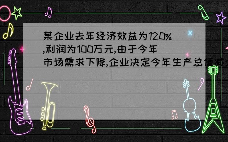 某企业去年经济效益为120%,利润为100万元,由于今年市场需求下降,企业决定今年生产总值减少20%为保证经济效益不变企业应减低多少成本?