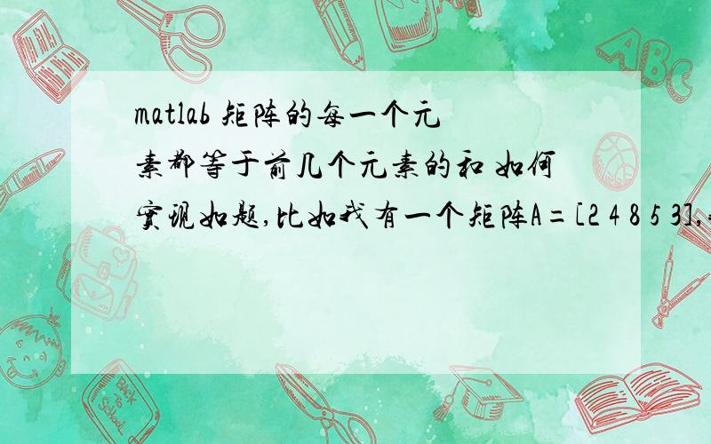 matlab 矩阵的每一个元素都等于前几个元素的和 如何实现如题,比如我有一个矩阵A=[2 4 8 5 3],我想得到一个矩阵,其中第i个元素等于A矩阵前i个元素的和,即得到矩阵[2 6 14 19 22],因为速度问题不能