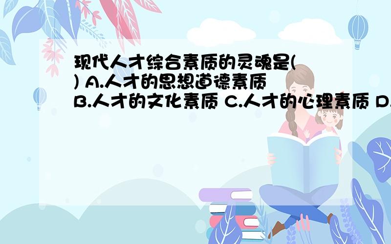 现代人才综合素质的灵魂是( ) A.人才的思想道德素质 B.人才的文化素质 C.人才的心理素质 D.人才的身体素质