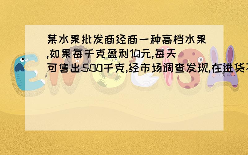 某水果批发商经商一种高档水果,如果每千克盈利10元,每天可售出500千克,经市场调查发现,在进货不变...某水果批发商经商一种高档水果,如果每千克盈利10元,每天可售出500千克,经市场调查发