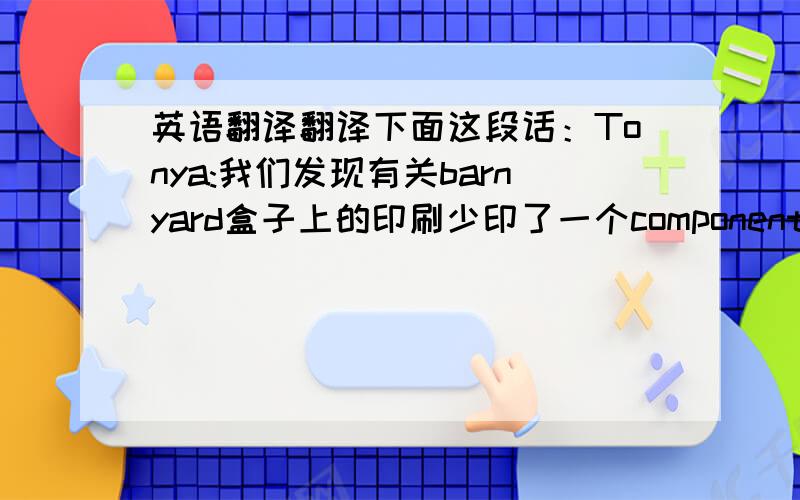 英语翻译翻译下面这段话：Tonya:我们发现有关barnyard盒子上的印刷少印了一个component,请看附件,请advice我们您是否要把这个component加上去,如果是,请改artwork.