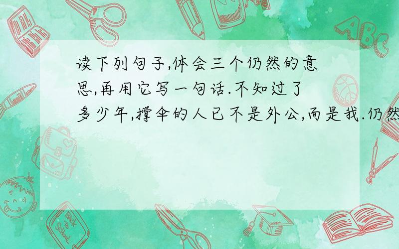 读下列句子,体会三个仍然的意思,再用它写一句话.不知过了多少年,撑伞的人已不是外公,而是我.仍然是那片雨的世界,仍然是我和外公,仍然是那把碧绿的大伞,一切和以前一样.