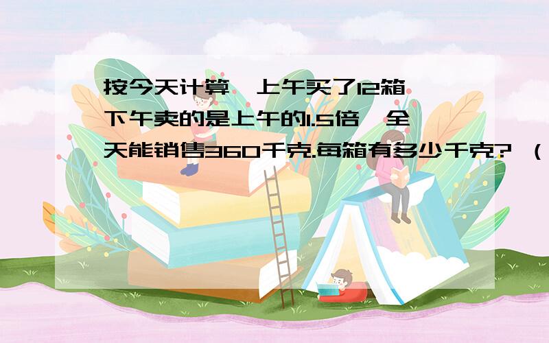 按今天计算,上午买了12箱,下午卖的是上午的1.5倍,全天能销售360千克.每箱有多少千克? （用方程解）