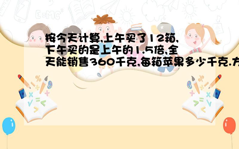 按今天计算,上午买了12箱,下午买的是上午的1.5倍,全天能销售360千克,每箱苹果多少千克.方程,