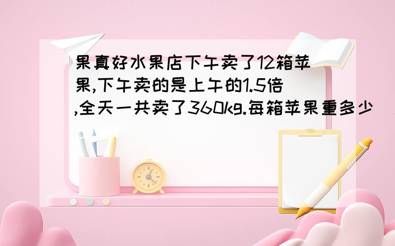 果真好水果店下午卖了12箱苹果,下午卖的是上午的1.5倍,全天一共卖了360kg.每箱苹果重多少(用方程解答)