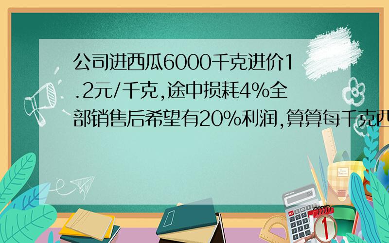 公司进西瓜6000千克进价1.2元/千克,途中损耗4%全部销售后希望有20%利润,算算每千克西瓜的零售价应多少