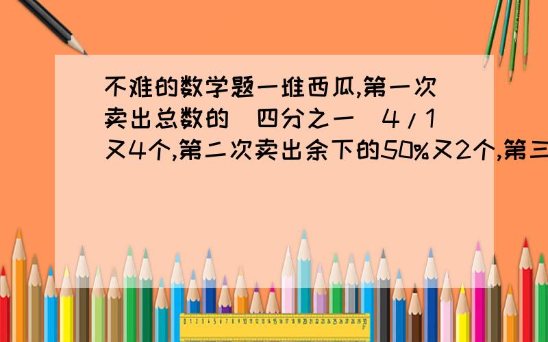 不难的数学题一堆西瓜,第一次卖出总数的（四分之一）4/1又4个,第二次卖出余下的50%又2个,第三次又卖出余下的（二分之一）1/2又2个,还剩2个,这对西瓜共多少个?