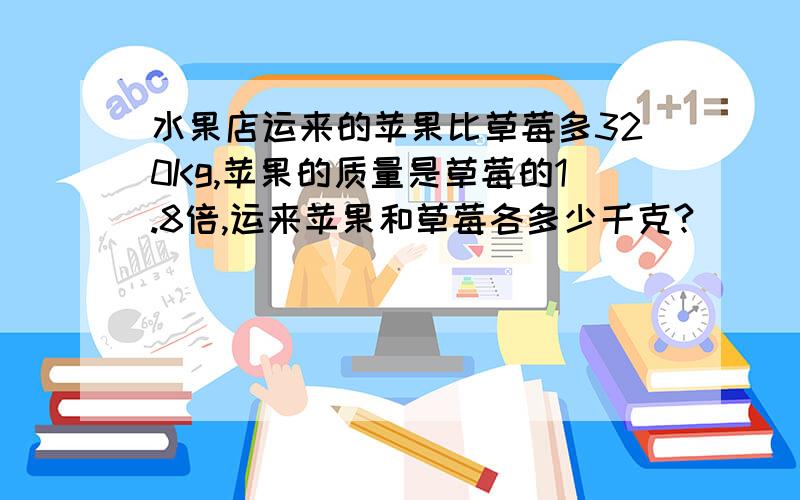 水果店运来的苹果比草莓多320Kg,苹果的质量是草莓的1.8倍,运来苹果和草莓各多少千克?