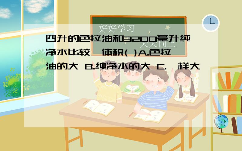 四升的色拉油和3200毫升纯净水比较,体积( )A.色拉油的大 B.纯净水的大 C.一样大