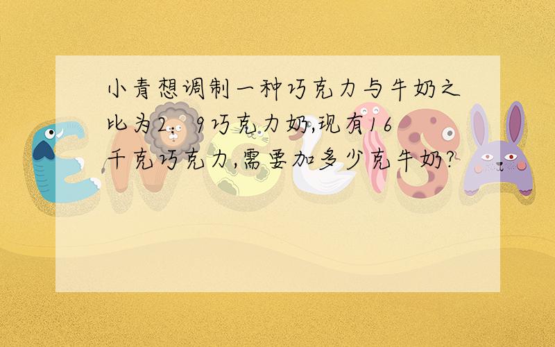 小青想调制一种巧克力与牛奶之比为2：9巧克力奶,现有16千克巧克力,需要加多少克牛奶?