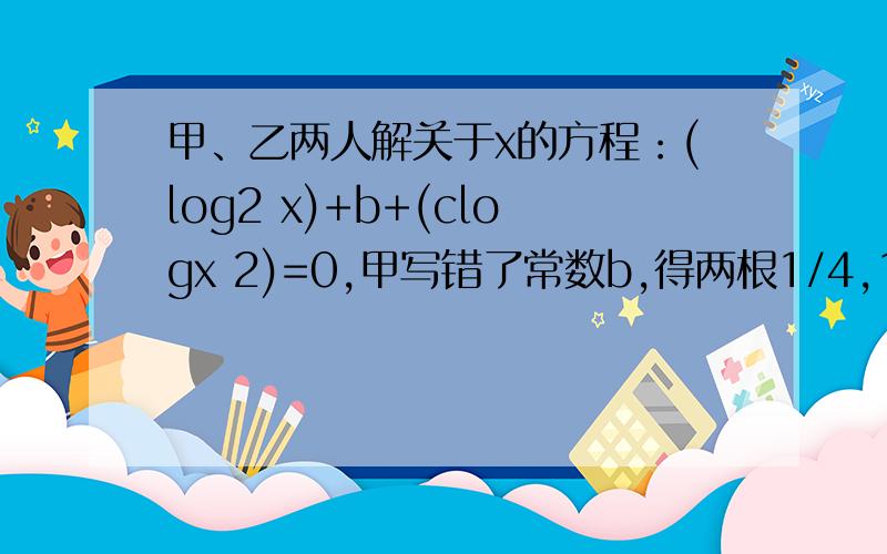 甲、乙两人解关于x的方程：(log2 x)+b+(clogx 2)=0,甲写错了常数b,得两根1/4,1/8；乙写错了常数c,得两根1/2,64,求这个方程的真正根.