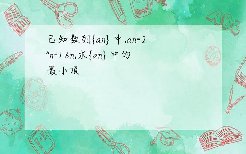 已知数列{an}中,an=2^n-16n,求{an}中的最小项