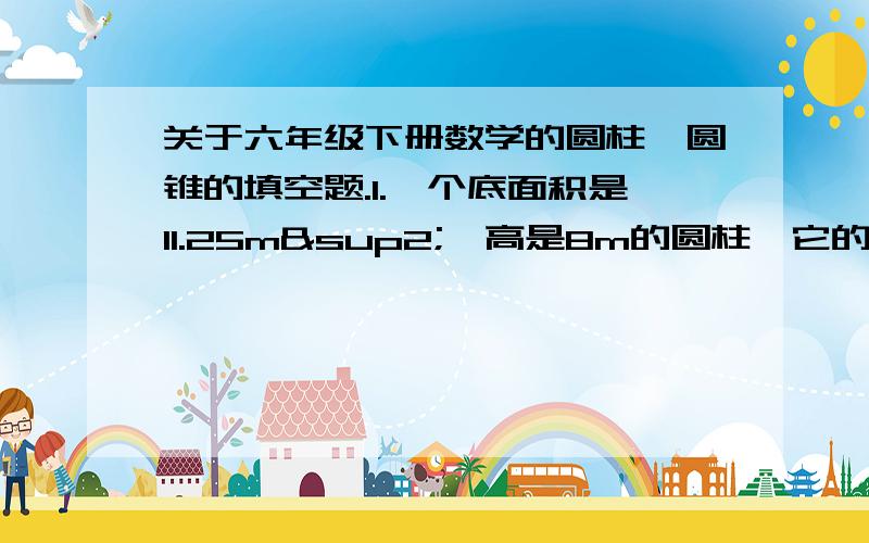 关于六年级下册数学的圆柱、圆锥的填空题.1.一个底面积是11.25m²,高是8m的圆柱,它的体积是（ ）.