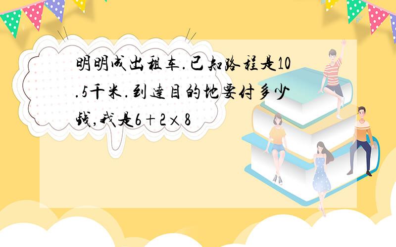 明明成出租车.已知路程是10.5千米.到达目的地要付多少钱,我是6+2×8