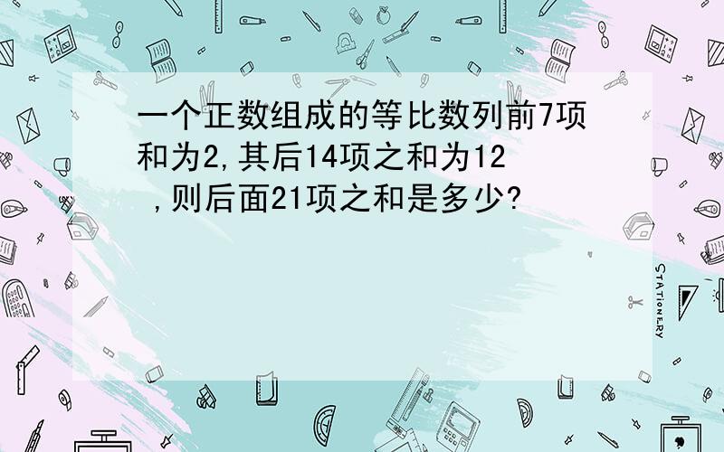 一个正数组成的等比数列前7项和为2,其后14项之和为12 ,则后面21项之和是多少?