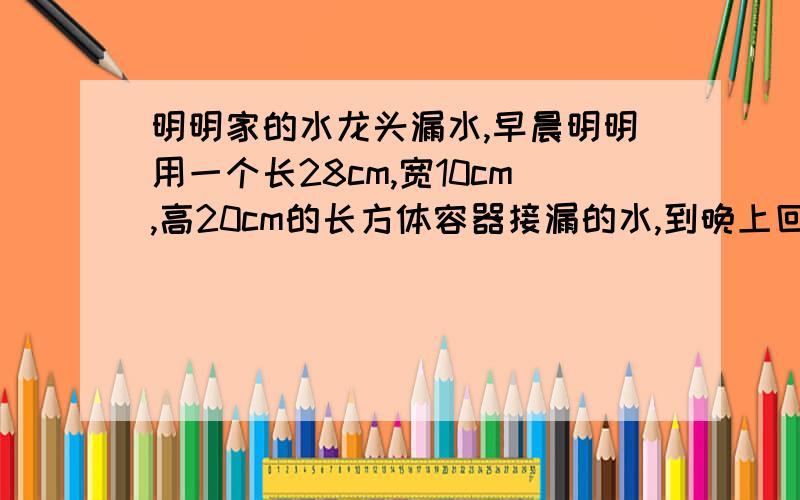 明明家的水龙头漏水,早晨明明用一个长28cm,宽10cm,高20cm的长方体容器接漏的水,到晚上回家,一量水深10c